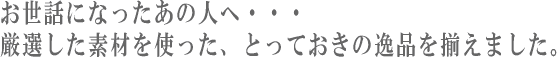 お世話になったあの人へ・・・厳選した素材を使った、とっておきの逸品を揃えました。